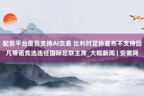 配资平台是否支持AI交易 比利时足协宣布不支持因凡蒂诺竞选连任国际足联主席_大皖新闻 | 安徽网