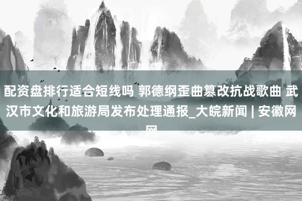 配资盘排行适合短线吗 郭德纲歪曲篡改抗战歌曲 武汉市文化和旅游局发布处理通报_大皖新闻 | 安徽网
