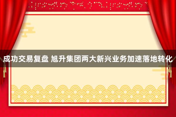 成功交易复盘 旭升集团两大新兴业务加速落地转化