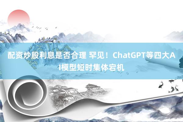 配资炒股利息是否合理 罕见！ChatGPT等四大AI模型短时集体宕机