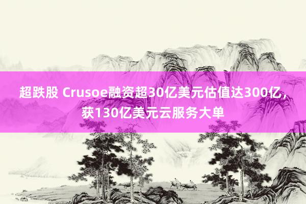 超跌股 Crusoe融资超30亿美元估值达300亿，获130亿美元云服务大单