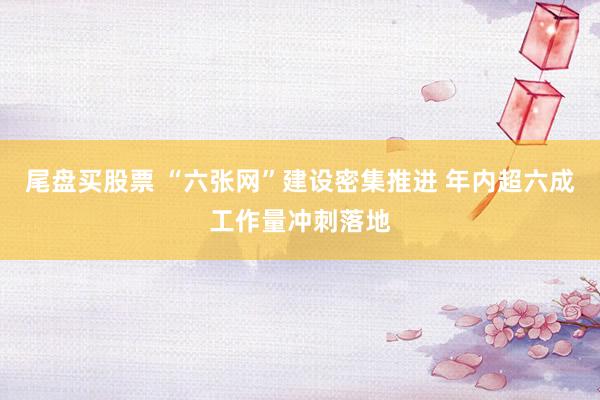 尾盘买股票 “六张网”建设密集推进 年内超六成工作量冲刺落地