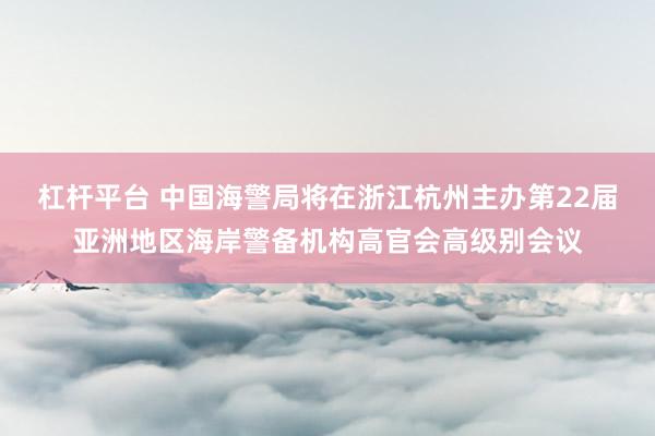 杠杆平台 中国海警局将在浙江杭州主办第22届亚洲地区海岸警备机构高官会高级别会议
