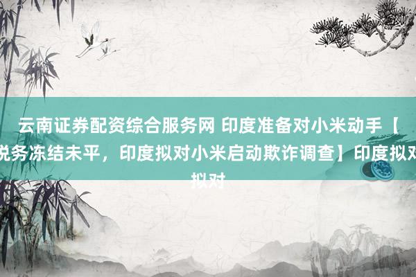 云南证券配资综合服务网 印度准备对小米动手【税务冻结未平，印度拟对小米启动欺诈调查】印度拟对