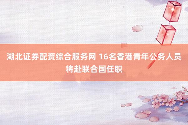 湖北证券配资综合服务网 16名香港青年公务人员将赴联合国任职