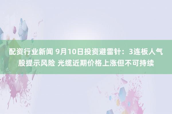 配资行业新闻 9月10日投资避雷针：3连板人气股提示风险 光缆近期价格上涨但不可持续