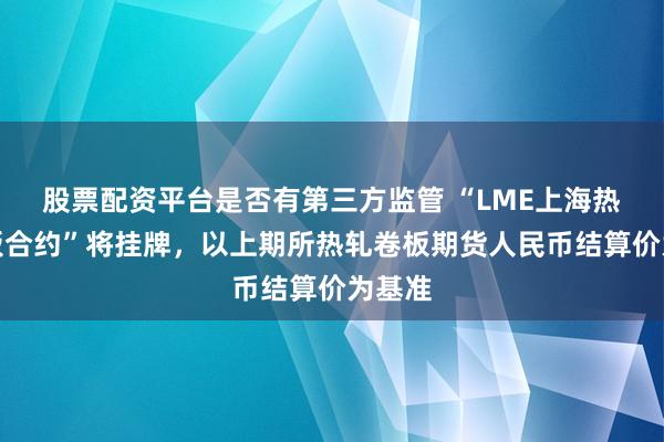 股票配资平台是否有第三方监管 “LME上海热轧卷板合约”将挂牌，以上期所热轧卷板期货人民币结算价为基准