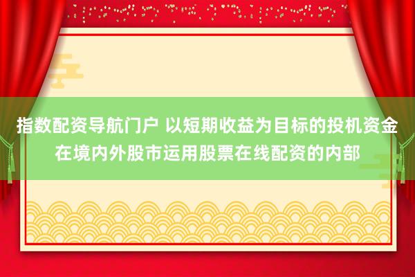 指数配资导航门户 以短期收益为目标的投机资金在境内外股市运用股票在线配资的内部