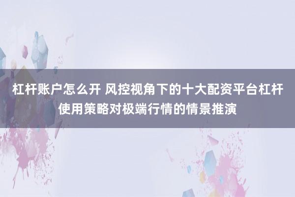 杠杆账户怎么开 风控视角下的十大配资平台杠杆使用策略对极端行情的情景推演