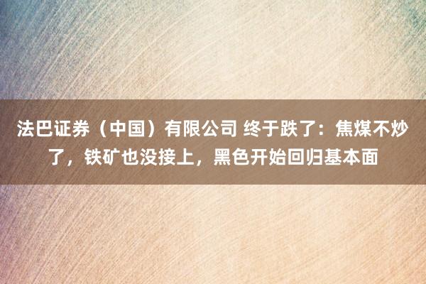 法巴证券（中国）有限公司 终于跌了：焦煤不炒了，铁矿也没接上，黑色开始回归基本面
