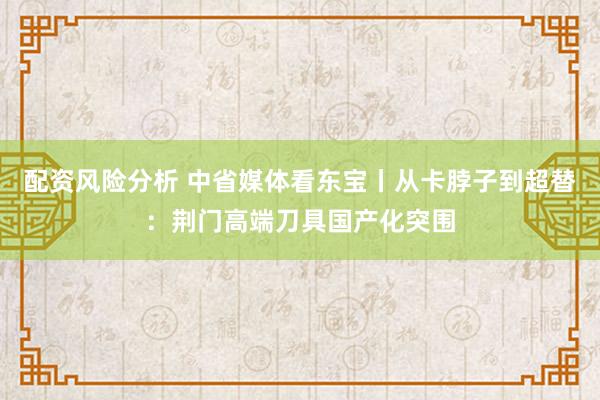 配资风险分析 中省媒体看东宝丨从卡脖子到超替：荆门高端刀具国产化突围