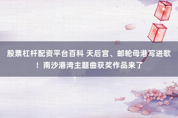 股票杠杆配资平台百科 天后宫、邮轮母港写进歌！南沙港湾主题曲获奖作品来了