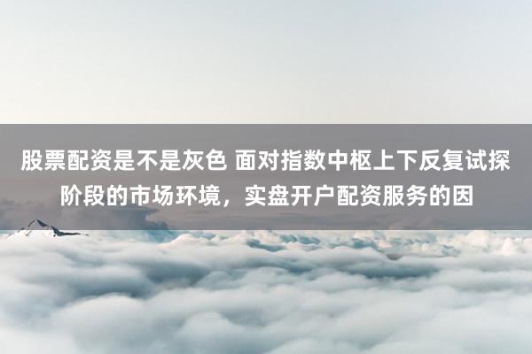 股票配资是不是灰色 面对指数中枢上下反复试探阶段的市场环境，实盘开户配资服务的因