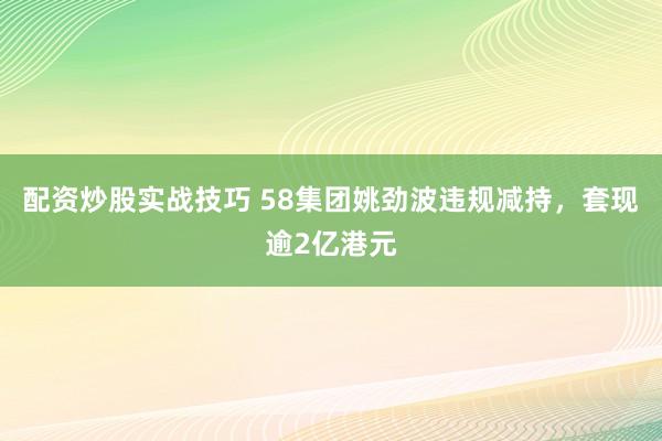 配资炒股实战技巧 58集团姚劲波违规减持，套现逾2亿港元