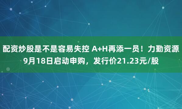 配资炒股是不是容易失控 A+H再添一员！力勤资源9月18日启动申购，发行价21.23元/股