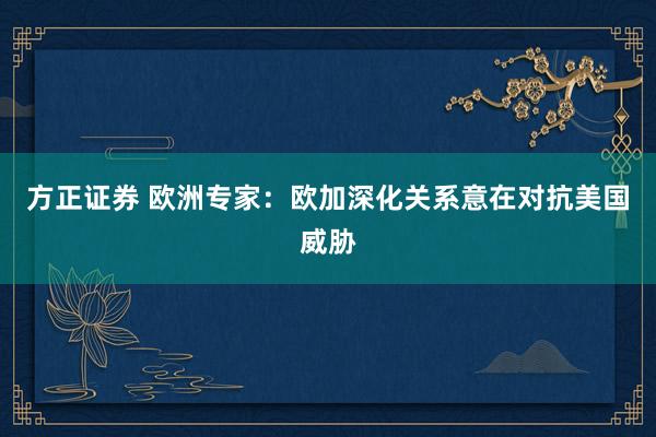 方正证券 欧洲专家：欧加深化关系意在对抗美国威胁