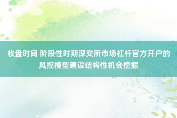 收盘时间 阶段性时期深交所市场杠杆官方开户的风控模型建设结构性机会挖掘