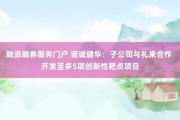 融资融券服务门户 诺诚健华：子公司与礼来合作 开发至多5项创新性靶点项目
