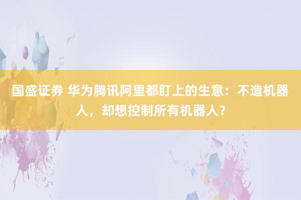 国盛证券 华为腾讯阿里都盯上的生意：不造机器人，却想控制所有机器人？