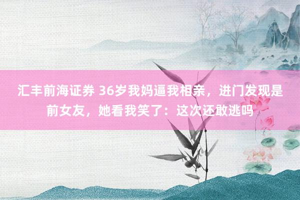 汇丰前海证券 36岁我妈逼我相亲，进门发现是前女友，她看我笑了：这次还敢逃吗