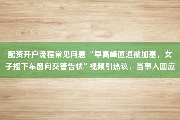 配资开户流程常见问题 “早高峰匝道被加塞，女子摇下车窗向交警告状”视频引热议，当事人回应