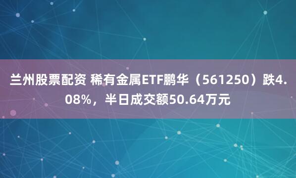 兰州股票配资 稀有金属ETF鹏华（561250）跌4.08%，半日成交额50.64万元