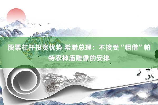股票杠杆投资优势 希腊总理：不接受“租借”帕特农神庙雕像的安排