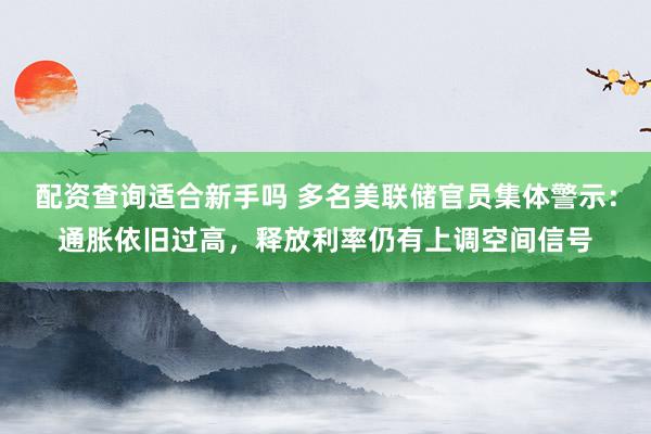 配资查询适合新手吗 多名美联储官员集体警示：通胀依旧过高，释放利率仍有上调空间信号