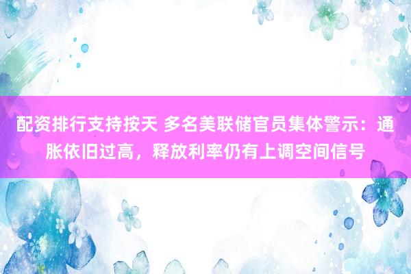 配资排行支持按天 多名美联储官员集体警示：通胀依旧过高，释放利率仍有上调空间信号