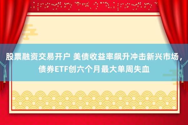 股票融资交易开户 美债收益率飙升冲击新兴市场，债券ETF创六个月最大单周失血