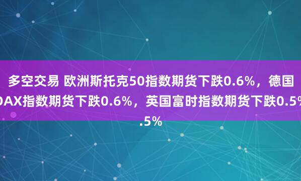 多空交易 欧洲斯托克50指数期货下跌0.6%，德国DAX指数期货下跌0.6%，英国富时指数期货下跌0.5%