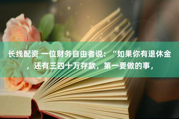 长线配资 一位财务自由者说：“如果你有退休金，还有三四十万存款，第一要做的事，