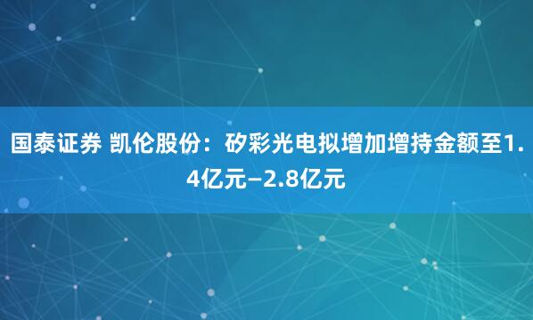 国泰证券 凯伦股份：矽彩光电拟增加增持金额至1.4亿元—2.8亿元