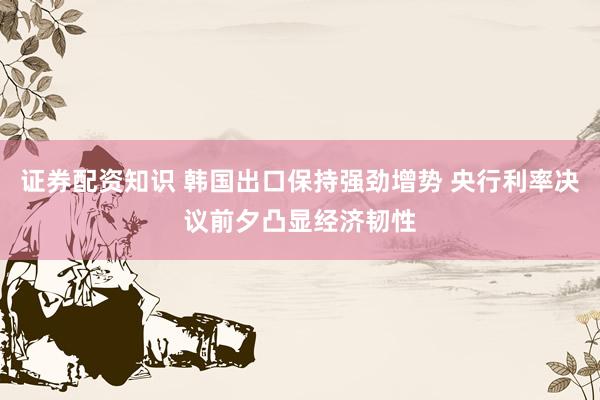 证券配资知识 韩国出口保持强劲增势 央行利率决议前夕凸显经济韧性