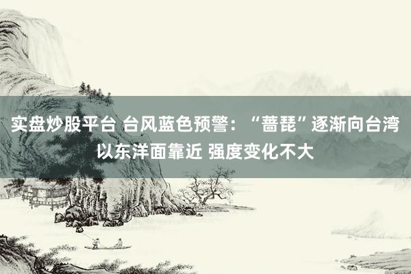 实盘炒股平台 台风蓝色预警：“蔷琵”逐渐向台湾以东洋面靠近 强度变化不大