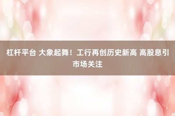 杠杆平台 大象起舞！工行再创历史新高 高股息引市场关注