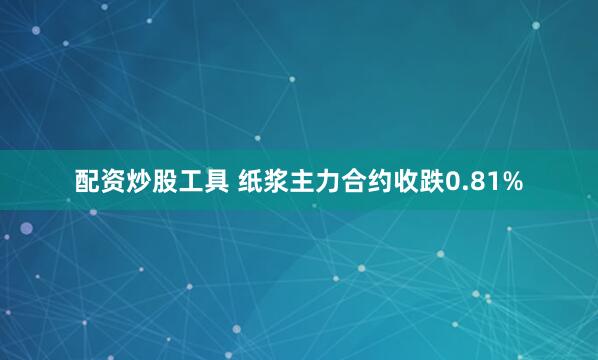配资炒股工具 纸浆主力合约收跌0.81%
