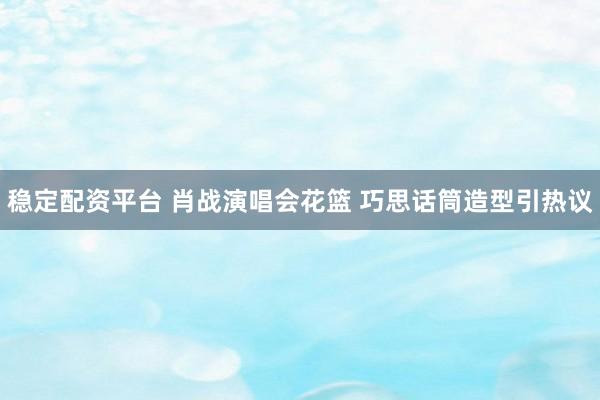 稳定配资平台 肖战演唱会花篮 巧思话筒造型引热议