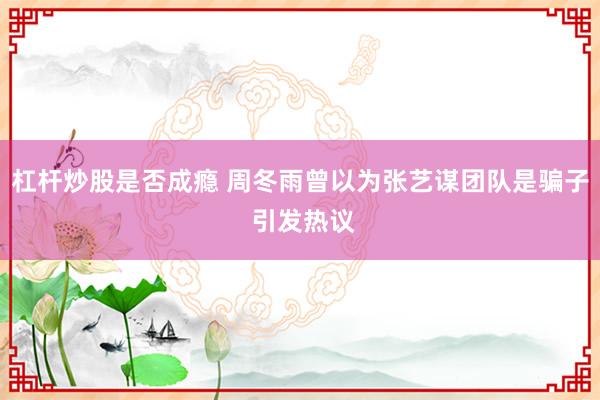 杠杆炒股是否成瘾 周冬雨曾以为张艺谋团队是骗子 引发热议